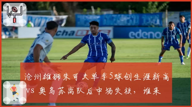 沧州雄狮朱可夫单季5球创生涯新高 vs 奥乌苏离队后中场失核,谁来组织?
