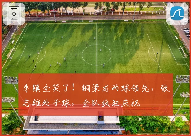 李镇全笑了！铜梁龙两球领先，张志雄处子球，全队疯狂庆祝
