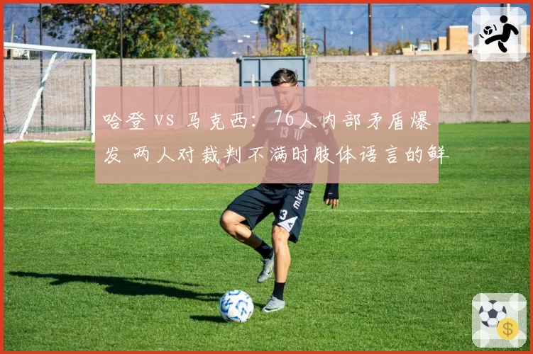 哈登 vs 马克西：76人内部矛盾爆发 两人对裁判不满时肢体语言的鲜明反差
