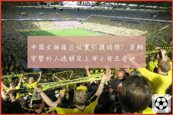 中国女排接应位置引援猜想：龚翔宇替补人选锁定上海小将王音迪