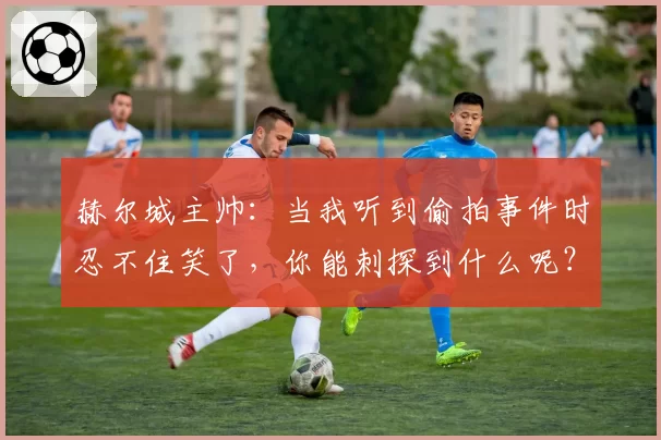 赫尔城主帅：当我听到偷拍事件时忍不住笑了，你能刺探到什么呢？