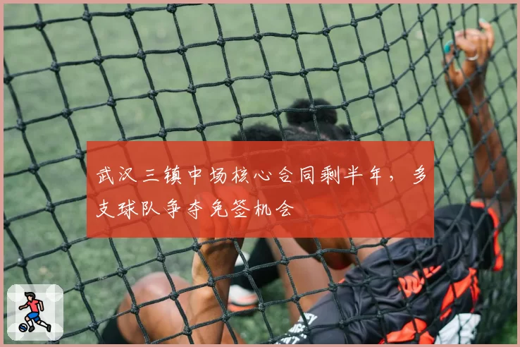 武汉三镇中场核心合同剩半年,多支球队争夺免签机会