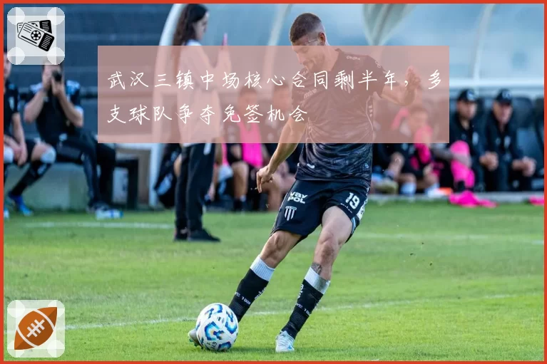 武汉三镇中场核心合同剩半年,多支球队争夺免签机会