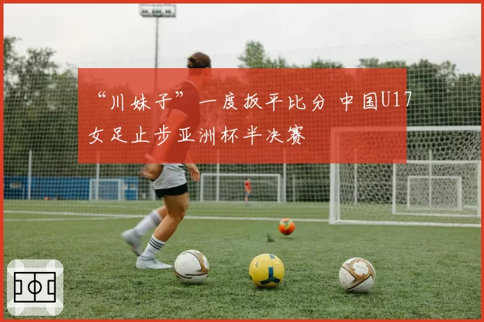 “川妹子”一度扳平比分 中国U17女足止步亚洲杯半决赛