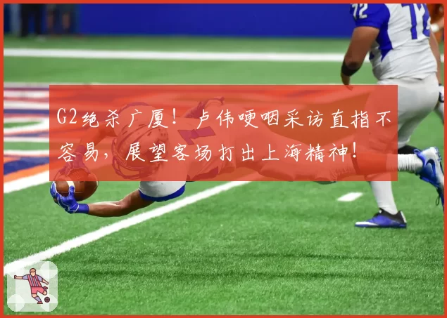 G2绝杀广厦！卢伟哽咽采访直指不容易，展望客场打出上海精神！