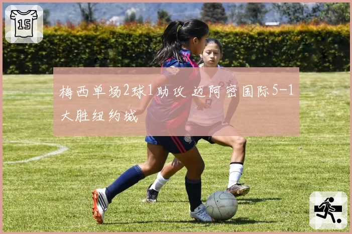 梅西单场2球1助攻 迈阿密国际5-1大胜纽约城
