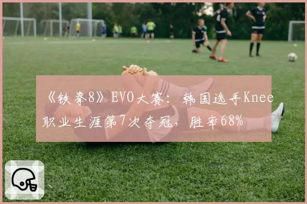 《铁拳8》EVO大赛:韩国选手Knee职业生涯第7次夺冠,胜率68%
