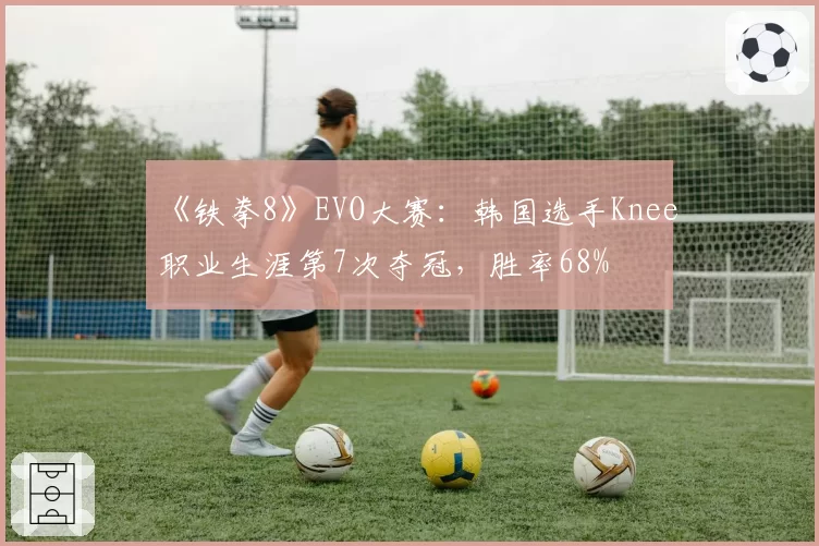 《铁拳8》EVO大赛:韩国选手Knee职业生涯第7次夺冠,胜率68%