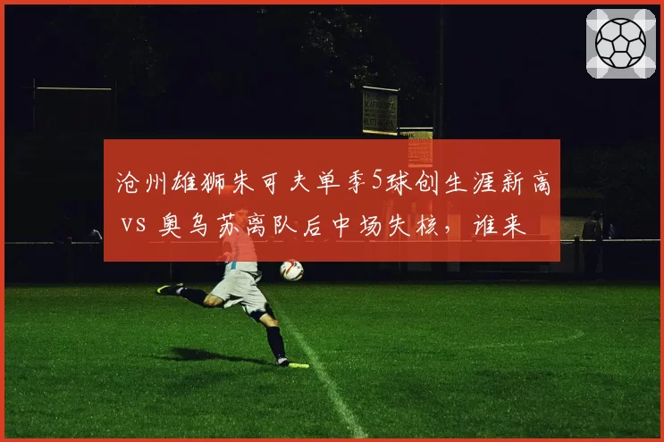 沧州雄狮朱可夫单季5球创生涯新高 vs 奥乌苏离队后中场失核,谁来组织?