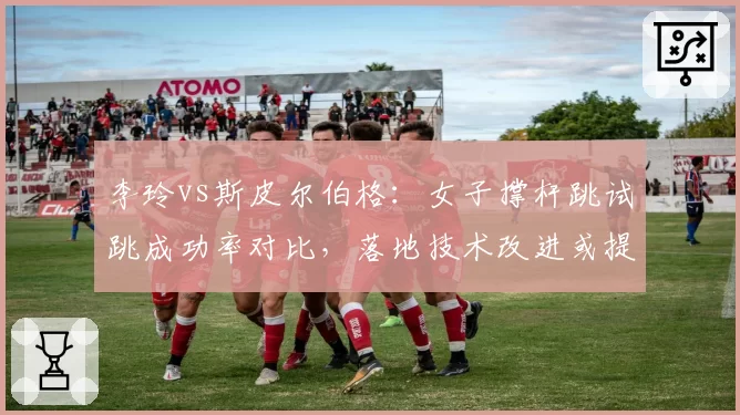 李玲vs斯皮尔伯格:女子撑杆跳试跳成功率对比,落地技术改进或提升成绩稳定性