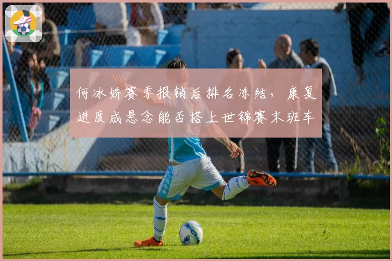 何冰娇赛季报销后排名冻结，康复进度成悬念能否搭上世锦赛末班车？