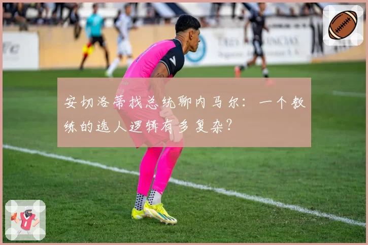 安切洛蒂找总统聊内马尔：一个教练的选人逻辑有多复杂？