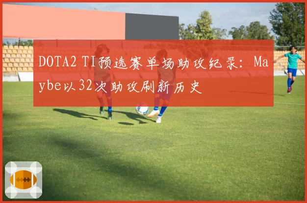 DOTA2 TI预选赛单场助攻纪录:Maybe以32次助攻刷新历史