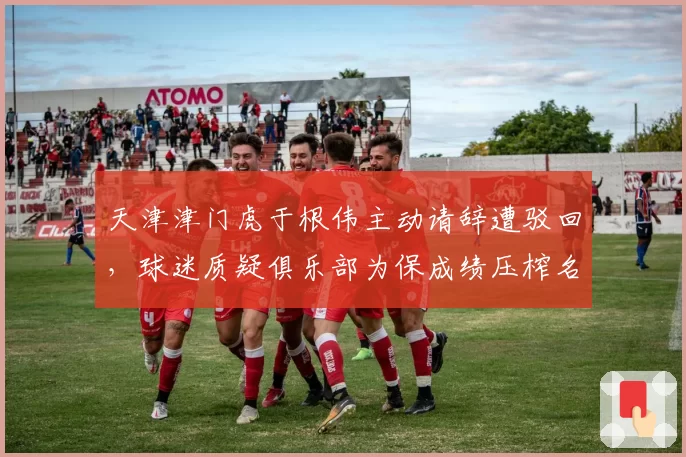 天津津门虎于根伟主动请辞遭驳回,球迷质疑俱乐部为保成绩压榨名宿