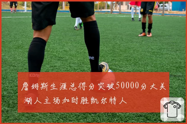 詹姆斯生涯总得分突破50000分大关 湖人主场加时胜凯尔特人