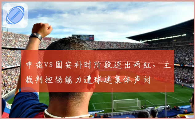 申花vs国安补时阶段连出两红，主裁判控场能力遭球迷集体声讨
