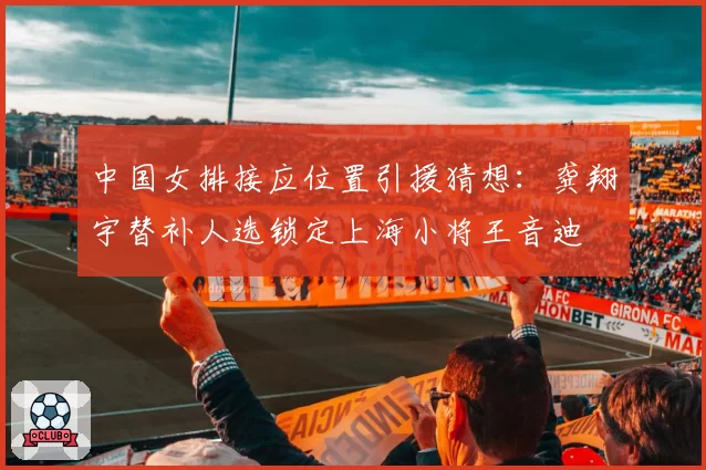 中国女排接应位置引援猜想:龚翔宇替补人选锁定上海小将王音迪